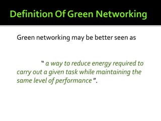 Green networking may be better seen as
“ a way to reduce energy required to
carry out a given task while maintaining the
same level of performance ”.
 