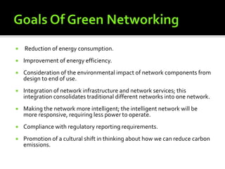  Reduction of energy consumption.
 Improvement of energy efficiency.
 Consideration of the environmental impact of network components from
design to end of use.
 Integration of network infrastructure and network services; this
integration consolidates traditional different networks into one network.
 Making the network more intelligent; the intelligent network will be
more responsive, requiring less power to operate.
 Compliance with regulatory reporting requirements.
 Promotion of a cultural shift in thinking about how we can reduce carbon
emissions.
 