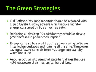  Old Cathode RayTube monitors should be replaced with
Liquid Crystal Display screens which reduce monitor
energy consumption by as much as 80%.
 Replacing all desktop PCs with laptops would achieve a
90% decrease in power consumption.
 Energy can also be saved by using power saving software
installed on desktops and running all the time.The power
saving software controls force PCs to go into standby
when not in use.
 Another option is to use solid state hard drives that use
50% less power than mechanical hard drives.
 