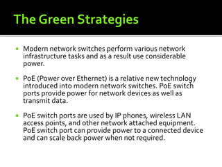  Modern network switches perform various network
infrastructure tasks and as a result use considerable
power.
 PoE (Power over Ethernet) is a relative new technology
introduced into modern network switches. PoE switch
ports provide power for network devices as well as
transmit data.
 PoE switch ports are used by IP phones, wireless LAN
access points, and other network attached equipment.
PoE switch port can provide power to a connected device
and can scale back power when not required.
 