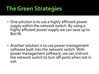  One solution is to use a highly efficient power
supply within the network switch. By using a
highly efficient power supply we can save up to
800W.
 Another solution is to use power management
software built into the network switch.With
power management software, we can instruct
the network switch to turn off ports when not in
use.
 