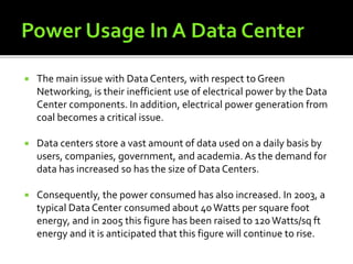  The main issue with Data Centers, with respect to Green
Networking, is their inefficient use of electrical power by the Data
Center components. In addition, electrical power generation from
coal becomes a critical issue.
 Data centers store a vast amount of data used on a daily basis by
users, companies, government, and academia. As the demand for
data has increased so has the size of Data Centers.
 Consequently, the power consumed has also increased. In 2003, a
typical Data Center consumed about 40Watts per square foot
energy, and in 2005 this figure has been raised to 120 Watts/sq ft
energy and it is anticipated that this figure will continue to rise.
 