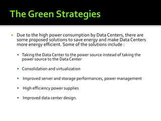  Due to the high power consumption by Data Centers, there are
some proposed solutions to save energy and make Data Centers
more energy efficient. Some of the solutions include :
 Taking the Data Center to the power source instead of taking the
power source to the DataCenter
 Consolidation and virtualization
 Improved server and storage performances, power management
 High efficiency power supplies
 Improved data center design.
 
