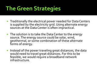  Traditionally the electrical power needed for Data Centers
is supplied by the electricity grid. Using alternate energy
sources at the Data Center is often impractical.
 The solution is to take the Data Center to the energy
source.The energy source could be solar, wind,
geothermal, or some combination of these alternate
forms of energy.
 Instead of the power traveling great distances, the data
would need to travel great distances. For this to be
feasible, we would require a broadband network
infrastructure.
 