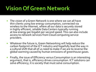  The vision of a Green Network is one where we can all have
thin clients using low energy consumption, connected via
wireless to the Internet, where all our data is securely stored
in highly efficient, reliable Data Centers typically running
at low energy per Gigabit per second speed.This can also include
access to network services from Cloud computing service
providers.
 Whatever the future is, Green Networking will help reduce the
carbon footprint of the ICT industry and hopefully lead the way in
a cultural shift that all of us need to make if we are to reverse the
global warming caused by human emissions of greenhouse gases.
 Finally, the issue of Efficiency versus Consumption is an interesting
argument, that is, efficiency drives consumption. ICT solutions can
solve efficiency; it is society that must solve consumption.
 