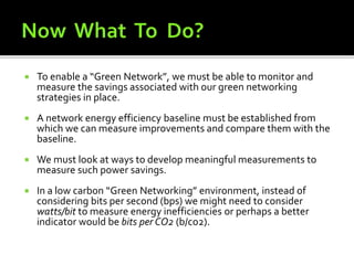  To enable a “Green Network”, we must be able to monitor and
measure the savings associated with our green networking
strategies in place.
 A network energy efficiency baseline must be established from
which we can measure improvements and compare them with the
baseline.
 We must look at ways to develop meaningful measurements to
measure such power savings.
 In a low carbon “Green Networking” environment, instead of
considering bits per second (bps) we might need to consider
watts/bit to measure energy inefficiencies or perhaps a better
indicator would be bits per CO2 (b/co2).
 