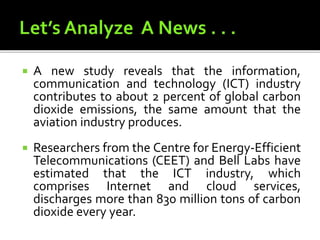  A new study reveals that the information,
communication and technology (ICT) industry
contributes to about 2 percent of global carbon
dioxide emissions, the same amount that the
aviation industry produces.
 Researchers from the Centre for Energy-Efficient
Telecommunications (CEET) and Bell Labs have
estimated that the ICT industry, which
comprises Internet and cloud services,
discharges more than 830 million tons of carbon
dioxide every year.
 