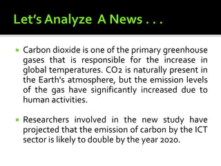  Carbon dioxide is one of the primary greenhouse
gases that is responsible for the increase in
global temperatures. CO2 is naturally present in
the Earth's atmosphere, but the emission levels
of the gas have significantly increased due to
human activities.
 Researchers involved in the new study have
projected that the emission of carbon by the ICT
sector is likely to double by the year 2020.
 