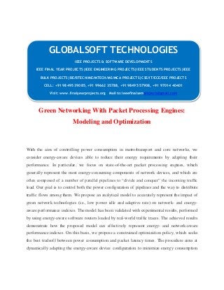 GLOBALSOFT TECHNOLOGIES 
IEEE PROJECTS & SOFTWARE DEVELOPMENTS 
IEEE FINAL YEAR PROJECTS|IEEE ENGINEERING PROJECTS|IEEE STUDENTS PROJECTS|IEEE 
BULK PROJECTS|BE/BTECH/ME/MTECH/MS/MCA PROJECTS|CSE/IT/ECE/EEE PROJECTS 
CELL: +91 98495 39085, +91 99662 35788, +91 98495 57908, +91 97014 40401 
Visit: www.finalyearprojects.org Mail to:ieeefinalsemprojects@gmail.com 
Green Networking With Packet Processing Engines: 
Modeling and Optimization 
With the aim of controlling power consumption in metro/transport and core networks, we 
consider energy-aware devices able to reduce their energy requirements by adapting their 
performance. In particular, we focus on state-of-the-art packet processing engines, which 
generally represent the most energy-consuming components of network devices, and which are 
often composed of a number of parallel pipelines to “divide and conquer” the incoming traffic 
load. Our goal is to control both the power configuration of pipelines and the way to distribute 
traffic flows among them. We propose an analytical model to accurately represent the impact of 
green network technologies (i.e., low power idle and adaptive rate) on network- and energy-aware 
performance indexes. The model has been validated with experimental results, performed 
by using energy-aware software routers loaded by real-world traffic traces. The achieved results 
demonstrate how the proposed model can effectively represent energy- and network-aware 
performance indexes. On this basis, we propose a constrained optimization policy, which seeks 
the best tradeoff between power consumption and packet latency times. The procedure aims at 
dynamically adapting the energy-aware device configuration to minimize energy consumption 
 