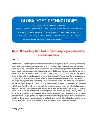 GLOBALSOFT TECHNOLOGIES 
Green Networking With Packet Processing Engines: Modeling 
and Optimization 
Abstract 
With the aim of controlling power consumption in metro/transport and core networks, we consider 
energy-aware devices able to reduce their energy requirements by adapting their performance. In 
particular, we focus on state-of-the-art packet processing engines, which generally represent the most 
energy-consuming components of network devices, and which are often composed of a number of 
parallel pipelines to “divide and conquer” the incoming traffic load. Our goal is to control both the 
power configuration of pipelines and the way to distribute traffic flows among them. We propose an 
analytical model to accurately represent the impact of green network technologies (i.e., low power idle 
and adaptive rate) on network- and energy-aware performance indexes. The model has been validated 
with experimental results, performed by using energy-aware software routers loaded by real-world 
traffic traces. The achieved results demonstrate how the proposed model can effectively represent 
energy- and network-aware performance indexes. On this basis, we propose a constrained optimization 
policy, which seeks the best tradeoff between power consumption and packet latency times. The 
procedure aims at dynamically adapting the energy-aware device configuration to minimize energy 
consumption while coping with incoming traffic volumes and meeting network performance constraints. 
In order to deeply understand the impact of such policy, a number of tests have been performed by 
using experimental data from software router architectures and real-world traffic traces. 
Existing system 
IEEE PROJECTS & SOFTWARE DEVELOPMENTS 
IEEE FINAL YEAR PROJECTS|IEEE ENGINEERING PROJECTS|IEEE STUDENTS PROJECTS|IEEE 
BULK PROJECTS|BE/BTECH/ME/MTECH/MS/MCA PROJECTS|CSE/IT/ECE/EEE PROJECTS 
CELL: +91 98495 39085, +91 99662 35788, +91 98495 57908, +91 97014 40401 
Visit: www.finalyearprojects.org Mail to:ieeefinalsemprojects@gmail.com 
 