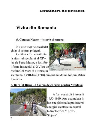 Intalniri de proiect




    5. Cetatea Neamt – istorie si natura.

     Nu este usor de escaladat
chiar si pentru prieteni.
     Cetatea a fost construita
la sfarsitul secolului al XIV-
lea de Petru Musat, a fost for-
tificata in secolul al XV-lea de
Stefan Cel Mare si distrusa in
secolul la XVIII-lea (1718) din ordinul domnitorului Mihai
Racovita.
6. Barajul Bicaz – O sursa de energie pentru Moldova

                                 A fost construit intre anii
                            1950-1960. Apa acumulata in
                            lac este folosita la producerea
                            energiei electrice in central
                            hidroelectrica “Bicaz-
                            Stejaru”.
9
 