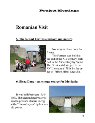 Project Meetings




    5. The Neamt Fortress- history and nature.


                                      Not easy to climb even for
                                friends.
                                      The Fortress was build at
                                the end of the XIV century, forti-
                                fied in the XV century by Stefan
                                The Great and destroyed in the
                                XVIII century (1718), by the or-
                                der of Prince Mihai Racovita.


    6. Bicaz Dane – an energy source for Moldavia



      It was built between 1950-
1960. The accumulated water is
used to produce electric energy
at the “Bicaz-Stejaru” hydroelec-
tric power.

                                                               10
 