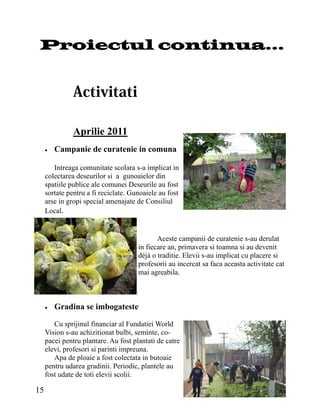 Proiectul continua...




               Aprilie 2011
        Campanie de curatenie in comuna

        Intreaga comunitate scolara s-a implicat in
     colectarea deseurilor si a gunoaielor din
     spatiile publice ale comunei Deseurile au fost
     sortate pentru a fi reciclate. Gunoaiele au fost
     arse in gropi special amenajate de Consiliul
     Local.


                                             Aceste campanii de curatenie s-au derulat
                                      in fiecare an, primavera si toamna si au devenit
                                      déjà o traditie. Elevii s-au implicat cu placere si
                                      profesorii au incercat sa faca aceasta activitate cat
                                      mai agreabila.



        Gradina se imbogateste

        Cu sprijinul financiar al Fundatiei World
     Vision s-au achizitionat bulbi, seminte, co-
     pacei pentru plantare. Au fost plantati de catre
     elevi, profesori si parinti impreuna.
        Apa de ploaie a fost colectata in butoaie
     pentru udarea gradinii. Periodic, plantele au
     fost udate de toti elevii scolii.

15
 