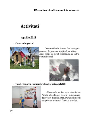 Proiectul continua...




               Aprilie 2011
        Casuta din povesti

                                      Constructia din lemn a fost adaugata
                                 parcului de joaca cu sprijinul parintilor.
                                 Apoi copiii au pictat-o impreuna cu indru-
                                 matorul clasei.




        Confectionarea costumelor din deseuri reciclabile


                                        Costumele au fost prezentate intr-o
                                   Parada a Modei din Deseuri la intalnirea
                                   de proiect din mai 2011. Partenerii nostri
                                   au apreciat munca si fantezia elevilor.



17
 