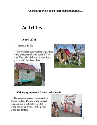 The project continues...




            April 2011
     Fairytale house

     The wooden construction was added
  to the playground with parents’ sup-
  port. Then, the children painted it to-
  gether with the form class.




     Making up costumes from recycled waste

  The costumes were presented in a
Waste Fashion Parade at the project
meeting in our school (May 2011).
Our partners appreciated the pupils’
work and fantasy.


                                                18
 