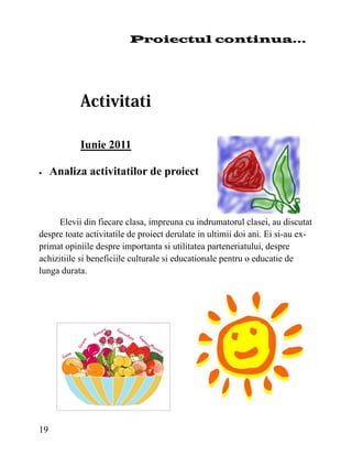 Proiectul continua...




           Iunie 2011

   Analiza activitatilor de proiect



      Elevii din fiecare clasa, impreuna cu indrumatorul clasei, au discutat
despre toate activitatile de proiect derulate in ultimii doi ani. Ei si-au ex-
primat opiniile despre importanta si utilitatea parteneriatului, despre
achizitiile si beneficiile culturale si educationale pentru o educatie de
lunga durata.




19
 