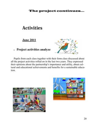 The project continues...




           June 2011

     Project activities analyze

   Pupils from each class together with their form class discussed about
all the project activities rolled on in the last two years. They expressed
their opinions about the partnership’s importance and utility, about cul-
tural and educational achievements and benefits for a sustainable educa-
tion.




                                                                        20
 