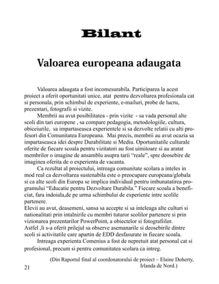 Bilant



       Valoarea adaugata a fost incomesurabila. Participarea la acest
proiect a oferit oportunitati unice, atat pentru dezvoltarea profesionala cat
si personala, prin schimbul de experiente, e-mailuri, probe de lucru,
prezentari, fotografii si vizite.
       Membrii au avut posibilitatea - prin vizite - sa vada personal alte
scoli din tari europene , sa compare pedagogia, metodologiile, cultura,
obiceiurile, sa impartaseasca experientele si sa dezvolte relatii cu alti pro-
fesori din Comunitatea Europeana. Mai precis, membrii au avut ocazia sa
impartaseasca idei despre Durabilitate si Mediu. Oportunitatile culturale
oferite de fiecare scoala pentru vizitatori au fost uimitoare si au aratat
membrilor o imagine de ansamblu asupra tarii “reale”, spre deosebire de
imaginea oferita de o experienta de vacanta.
       Ca rezultat al proiectului, intreaga comunitate scolara a inteles in
mod real ca dezvoltarea sustenabila este o preocupare europeana/globala
si ca alte scoli din Europa se implica individual pentru imbunatatirea pro-
gramului “Educatie pentru Dezvoltare Durabila.” Fiecare scoala a benefi-
ciat, fara indoiala,de pe urma schimbului de experiente intre scolile
partenere.
Elevii au avut, deasemeni, sansa sa accepte si sa inteleaga alte culturi si
nationalitati prin intalnirile cu membri tuturor scolilor partenere si prin
vizionarea prezentarilor PowerPoint, a obiectelor si fotografiilor.
Astfel ,li s-a oferit prilejul sa observe asemanarile si deosebirile dintre
scoli si activitatile care apartin de EDD desfasurate in fiecare scoala.
       Intreaga experienta Comenius a fost de nepretuit atat personal cat si
profesional, precum si pentru comunitatea scolara ca intreg.
           (Din Raportul final al coordonatorului de proiect – Elaine Doherty,
21                                                   Irlanda de Nord.)
 