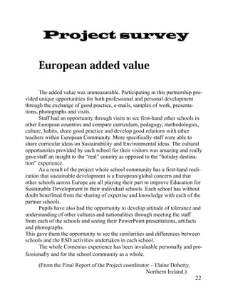 Project survey



       The added value was immeasurable. Participating in this partnership pro-
vided unique opportunities for both professional and personal development
through the exchange of good practice, e-mails, samples of work, presenta-
tions, photographs and visits.
       Staff had an opportunity through visits to see first-hand other schools in
other European countries and compare curriculum, pedagogy, methodologies,
culture, habits, share good practice and develop good relations with other
teachers within European Community. More specifically staff were able to
share curricular ideas on Sustainability and Environmental ideas. The cultural
opportunities provided by each school for their visitors was amazing and really
gave staff an insight to the “real” country as opposed to the “holiday destina-
tion” experience.
       As a result of the project whole school community has a first-hand reali-
zation that sustainable development is a European/global concern and that
other schools across Europe are all playing their part to improve Education for
Sustainable Development in their individual schools. Each school has without
doubt benefitted from the sharing of expertise and knowledge with each of the
partner schools.
       Pupils have also had the opportunity to develop attitude of tolerance and
understanding of other cultures and nationalities through meeting the staff
from each of the schools and seeing their PowerPoint presentations, artifacts
and photographs.
This gave them the opportunity to see the similarities and differences between
schools and the ESD activities undertaken in each school.
       The whole Comenius experience has been invaluable personally and pro-
fessionally and for the school community as a whole.
      (From the Final Report of the Project coordinator – Elaine Doherty,
                                                      Northern Ireland.)
                                                                             22
 