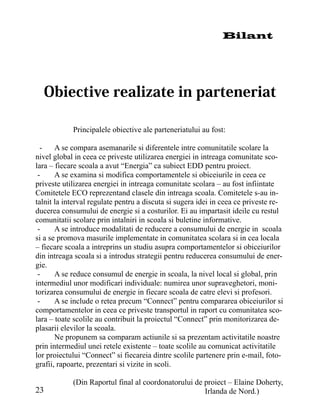 Bilant




            Principalele obiective ale parteneriatului au fost:

  -    A se compara asemanarile si diferentele intre comunitatile scolare la
nivel global in ceea ce priveste utilizarea energiei in intreaga comunitate sco-
lara – fiecare scoala a avut “Energia” ca subiect EDD pentru proiect.
 -     A se examina si modifica comportamentele si obiceiurile in ceea ce
priveste utilizarea energiei in intreaga comunitate scolara – au fost infiintate
Comitetele ECO reprezentand clasele din intreaga scoala. Comitetele s-au in-
talnit la interval regulate pentru a discuta si sugera idei in ceea ce priveste re-
ducerea consumului de energie si a costurilor. Ei au impartasit ideile cu restul
comunitatii scolare prin intalniri in scoala si buletine informative.
 -     A se introduce modalitati de reducere a consumului de energie in scoala
si a se promova masurile implementate in comunitatea scolara si in cea locala
– fiecare scoala a intreprins un studiu asupra comportamentelor si obiceiurilor
din intreaga scoala si a introdus strategii pentru reducerea consumului de ener-
gie.
 -     A se reduce consumul de energie in scoala, la nivel local si global, prin
intermediul unor modificari individuale: numirea unor supraveghetori, moni-
torizarea consumului de energie in fiecare scoala de catre elevi si profesori.
 -     A se include o retea precum “Connect” pentru compararea obiceiurilor si
comportamentelor in ceea ce priveste transportul in raport cu comunitatea sco-
lara – toate scolile au contribuit la proiectul “Connect” prin monitorizarea de-
plasarii elevilor la scoala.
       Ne propunem sa comparam actiunile si sa prezentam activitatile noastre
prin intermediul unei retele existente – toate scolile au comunicat activitatile
lor proiectului “Connect” si fiecareia dintre scolile partenere prin e-mail, foto-
grafii, rapoarte, prezentari si vizite in scoli.

            (Din Raportul final al coordonatorului de proiect – Elaine Doherty,
23                                                    Irlanda de Nord.)
 