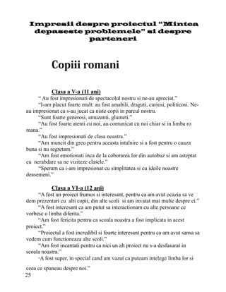 Impresii despre proiectul “Mintea
  depaseste problemele” si despre
             parteneri




           Clasa a V-a (11 ani)
     “ Au fost impresionati de spectacolul nostru si ne-au apreciat.”
     “I-am placut foarte mult: au fost amabili, draguti, curiosi, politicosi. Ne-
au impresionat ca s-au jucat ca niste copii in parcul nostru.
     “Sunt foarte generosi, amuzanti, glumeti.”
     “Au fost foarte atenti cu noi, au comunicat cu noi chiar si in limba ro
mana.”
     “Au fost impresionati de clasa noastra.”
     “Am muncit din greu pentru aceasta intalnire si a fost pentru o cauza
buna si nu regretam.”
     “Am fost emotionati inca de la coborarea lor din autobuz si am asteptat
cu nerabdare sa ne viziteze clasele.”
     “Speram ca i-am impresionat cu simplitatea si cu ideile noastre
deasemeni.”

           Clasa a VI-a (12 ani)
     “A fost un proiect frumos si interesant, pentru ca am avut ocazia sa ve
dem prezentari cu alti copii, din alte scoli si am invatat mai multe despre ei.”
     “A fost interesant ca am putut sa interactionam cu alte persoane ce
vorbesc o limba diferita.”
     “Am fost fericita pentru ca scoala noastra a fost implicata in acest
proiect.”
     “Proiectul a fost incredibil si foarte interesant pentru ca am avut sansa sa
vedem cum functioneaza alte scoli.”
     “Am fost incantati pentru ca nici un alt proiect nu s-a desfasurat in
scoala noastra.”
     “A fost super, in special cand am vazut ca puteam intelege limba lor si

ceea ce spuneau despre noi.”
25
 