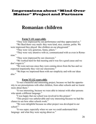 Impressions about “Mind Over
 Matter” Project and Partners




           Form V (11 years old):
       “They were impressed by our performance and they appreciated us.”
       “We liked them very much: they were kind, nice, curious, polite. We
were impressed they played like children on our playground.”
       “They were very generous, funny, jokers.”
       “They were very attentive with us, communicated with us even in Roma-
nian.”
       “They were impressed by our classroom.”
       “We worked hard for that meeting and it was for a good cause and we
don’t regret it.”
       “We were nervous since they were coming down from the bus and we
expected impatiently they visit our classrooms.”
       “We hope we impressed them with our simplicity and with our ideas
also.”

           Form VI (12 years old):
      “It was a beautiful and interesting project, because we had the opportu-
nity to see presentations with other children, from other schools and we learnt
more about them.”
      “It was interesting, because we were able to interact with other persons
who speak a different language.”
      “I was happy that our school was involved in this project.”
      “This project was unbelievable and very interesting because we had the
chance to see how other schools work.”
      “We were delightful because no other project was developed in our
school’”
      “It was super, especially when we saw we could understand their
language and what they were saying about us.”

                                                                            26
 