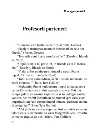 Impresii




     “Romania este foarte verde.” (Stavroula, Grecia)
     “Satele si mancarea au multe asemanari cu cele din
Grecia.” (Panos, Grecia)
     “Trenurile sunt foarte comfortabile.” (Rosslyn, Irlanda
de Nord)
     “Copiii sunt la fel peste tot, in Irlanda ca si in Roma-
nia.” (Rosslyn, Irlanda de Nord)
     “Vizita a fost uimitoare si timpul a trecut foarte
repede.” (Elaine, Irlanda de Nord)
     “Totul a fost extraordinar, aveti o scoala minunata, cu
copii minunati.” (Julie, Tara Galilor)
     “Multumim foarte mult pentru timpul minunat petre-
cut in Romania si ca ai fost o gazda grozava. Toti din
echipa galeza au savurat experienta si au indragit scoala
voastra. Am vorbit incontinuu pe drumul spre casa si am
impartasit impresii despre timpul minunat petrecut cu tine
si colegii tai.” (Sion, Tara Galilor)
     “Atat profesorii cat si copiii au fost incantati sa va in-
talneasca si s-au bucurat sa vada fotografiile scolii voastre
si munca depusa de voi.” (Sion, Tara Galilor)
27
 
