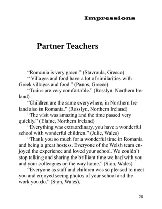 Impressions




    “Romania is very green.” (Stavroula, Greece)
    “ Villages and food have a lot of similarities with
Greek villages and food.” (Panos, Greece)
    “Trains are very comfortable.” (Rosslyn, Northern Ire-
land)
    “Children are the same everywhere, in Northern Ire-
land also in Romania.” (Rosslyn, Northern Ireland)
    “The visit was amazing and the time passed very
quickly.” (Elaine, Northern Ireland)
    “Everything was extraordinary, you have a wonderful
school with wonderful children.” (Julie, Wales)
    “Thank you so much for a wonderful time in Romania
and being a great hostess. Everyone of the Welsh team en-
joyed the experience and loved your school. We couldn’t
stop talking and sharing the brilliant time we had with you
and your colleagues on the way home.” (Sion, Wales)
    “Everyone as staff and children was so pleased to meet
you and enjoyed seeing photos of your school and the
work you do.” (Sion, Wales).

                                                        28
 