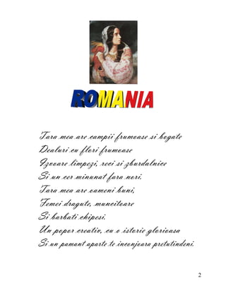 Tara mea are campii frumoase si bogate
Dealuri cu flori frumoase
Izvoare limpezi, reci si zburdalnice
Si un cer minunat fara nori.
Tara mea are oameni buni,
Femei dragute, muncitoare
Si barbati chipesi.
Un popor creativ, cu o istorie glorioasa
Si un pamant aparte te inconjoara pretutindeni.

                                                  2
 