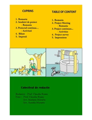 1. Romania                       1. Romania
2. Intalniri de proiect          2. Project Meeting
      - Romania                        - Romania
3. Proiectul continua…           3. Project continues...
      - Activitati                     - Activities
4. Bilant                        4. Project survey
5. Impresii                      5. Impressions




     Colectivul de redactie

Redactor : Prof. Claudia Russu
Foto : Prof. Claudia Russu
       Inv. Mariana Morariu
       Inv. Aurelia Murariu
 