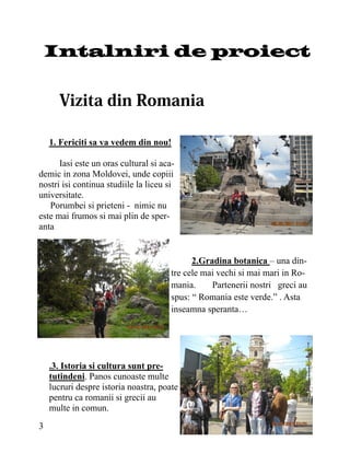 Intalniri de proiect




    1. Fericiti sa va vedem din nou!

      Iasi este un oras cultural si aca-
demic in zona Moldovei, unde copiii
nostri isi continua studiile la liceu si
universitate.
   Porumbei si prieteni - nimic nu
este mai frumos si mai plin de sper-
anta


                                             2.Gradina botanica – una din-
                                       tre cele mai vechi si mai mari in Ro-
                                       mania.     Partenerii nostri greci au
                                       spus: “ Romania este verde.” . Asta
                                       inseamna speranta…




    .3. Istoria si cultura sunt pre-
    tutindeni. Panos cunoaste multe
    lucruri despre istoria noastra, poate
    pentru ca romanii si grecii au
    multe in comun.
3
 