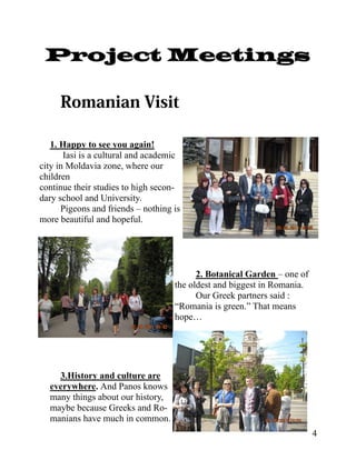Project Meetings



   1. Happy to see you again!
       Iasi is a cultural and academic
city in Moldavia zone, where our
children
continue their studies to high secon-
dary school and University.
      Pigeons and friends – nothing is
more beautiful and hopeful.




                                          2. Botanical Garden – one of
                                    the oldest and biggest in Romania.
                                          Our Greek partners said :
                                    “Romania is green.” That means
                                    hope…




    3.History and culture are
  everywhere. And Panos knows
  many things about our history,
  maybe because Greeks and Ro-
  manians have much in common.
                                                                         4
 