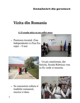 Intalniri de proiect




             4. O scoala mica cu un suflet mare


       Pastreaza trecutul. Ziua
         Independentei si Ziua Eu-
         ropei – 9 mai




                                   Un pic emotionata, dar
                                   fericita, Scoala Rebricea vrea
                                   sa fie verde si reuseste.




       Sa cunoastem cultura si
         traditiile romanesti,
         muzica si dans.
5
 