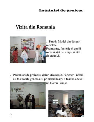 Intalniri de proiect




                                 Parada Modei din deseuri
                                 reciclate
                                 Frumusete, fantezie si copiii
                                 romani atat de simpli si atat
                                 de creativi.




   Prezentari de proiect si daruri deosebite. Partenerii nostri
     au fost foarte generosi si primarul nostru a fost un adeva-
                                 rat Domn Primar.




7
 