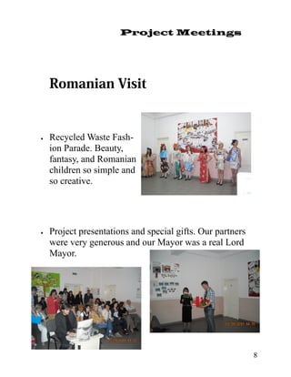 Project Meetings




   Recycled Waste Fash-
     ion Parade. Beauty,
     fantasy, and Romanian
     children so simple and
     so creative.




   Project presentations and special gifts. Our partners
     were very generous and our Mayor was a real Lord
     Mayor.




                                                             8
 