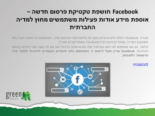 ‫חברת‬Facebook‫החלה‬‫להביא‬‫מידע‬‫נוסף‬‫אל‬‫פלטפורמת‬‫הפרסום‬‫שלה‬,‫המבוססת‬‫על‬‫תחומי‬‫העניין‬‫של‬
‫משתמש‬‫המדיה‬,‫מאתרים‬‫חיצוניים‬‫ל‬-Facebook‫ומאפליקציות‬‫מובייל‬.
‫כלומר‬,‫גם‬‫אם‬‫משתמש‬‫לא‬‫רשם‬‫בפרופיל‬‫שלו‬‫שהוא‬‫אוהב‬‫כדורגל‬‫וגם‬‫אם‬‫לא‬‫עשה‬Like‫לדפים‬‫בתחום‬
‫הכדורגל‬,Facebook‫עדיין‬‫תוכל‬‫לראות‬‫כי‬‫המשתמש‬‫גלש‬‫לאתרים‬‫הקשורים‬‫לכדורגל‬‫ולמקד‬‫אליו‬
‫פרסומות‬‫רלוונטיות‬.
‫להרחבה‬>>
Facebook‫חושפת‬‫חדשה‬ ‫פרסום‬ ‫טקטיקת‬–
‫אוספת‬‫למדיה‬ ‫מחוץ‬ ‫משתמשים‬ ‫פעילות‬ ‫אודות‬ ‫מידע‬
‫החברתית‬
 