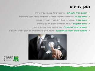 ‫עניינים‬ ‫תוכן‬
•‫גלובאליות‬ ‫מדיה‬ ‫הוצאות‬-‫ניכרת‬ ‫עלייה‬ ‫במגמת‬ ‫דיגיטלי‬ ‫פרסום‬
•‫פרסום‬In- app–‫משתמשים‬ ‫בקרב‬ ‫ביותר‬ ‫המועדפות‬ ‫הן‬ ‫תגמול‬ ‫המציעות‬ ‫פרסומות‬
•‫מובייל‬ ‫פרסום‬-‫ב‬ ‫מחסור‬-Data‫הבעיה‬ ‫הינו‬‫בתחום‬ ‫המרכזית‬
•‫פרסום‬Snapshot–‫מגמה‬‫פני‬ ‫את‬ ‫לשנות‬ ‫המתחילה‬‫הפרסום‬
•‫מובייל‬ ‫גבי‬ ‫על‬ ‫ווידאו‬ ‫פרסום‬-‫בתוכן‬ ‫מתגבר‬ ‫צורך‬‫ואיכותי‬ ‫מותאם‬
•‫של‬ ‫חדשה‬ ‫פרסום‬ ‫טקטיקת‬Facebook–‫מידע‬ ‫איסוף‬‫מחוץ‬ ‫גם‬ ‫משתמשים‬ ‫על‬‫החברתית‬ ‫למדיה‬
 