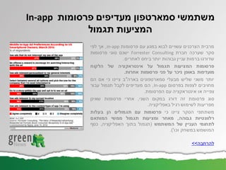 ‫מרבית‬‫הצרכנים‬‫עשויים‬‫לבוא‬‫במגע‬‫עם‬‫פרסומות‬In-app,‫אך‬‫לפי‬
‫סקר‬‫שערכה‬‫חברת‬Forrester Consulting‫ישנם‬‫סוגי‬‫פרסומות‬
‫שדורגו‬‫ברמות‬‫עניין‬‫גבוהות‬‫יותר‬‫ביחס‬‫לאחרים‬.
‫פרסומות‬‫המציעות‬‫תגמול‬‫על‬‫אינטראקציה‬‫של‬‫הלקוח‬
‫מועדפות‬‫באופן‬‫ניכר‬‫על‬‫פני‬‫פרסומות‬‫אחרות‬.
‫יותר‬‫משני‬‫שליש‬‫מבעלי‬‫סמארטפונים‬‫בארה‬"‫ב‬‫ציינו‬‫כי‬‫אם‬‫הם‬
‫מחויבים‬‫לצפות‬‫בפרסום‬In-app,‫הם‬‫מעדיפים‬‫לקבל‬‫תגמול‬‫עבור‬
‫צפייה‬‫או‬‫אינטראקציה‬‫עם‬‫הפרסומת‬.
‫סוג‬‫פרסומת‬‫זה‬‫דורג‬‫במקום‬‫השני‬,‫אחרי‬‫פרסומות‬‫שאינן‬
‫מפריעות‬‫לשימוש‬‫רגיל‬‫באפליקציה‬.
‫משתתפי‬‫הסקר‬‫ציינו‬‫כי‬‫פרסומות‬‫עם‬‫תגמולים‬‫הן‬‫בעלות‬
‫רלוונטיות‬‫גבוהה‬,‫מאחר‬‫ומציעות‬‫תגמול‬‫ממשי‬‫המותאם‬
‫לתחומי‬‫העניין‬‫של‬‫המשתמש‬(‫תגמול‬‫בתוך‬‫האפליקציה‬,‫כסף‬
‫המושמש‬‫במשחק‬‫וכו‬').
‫להרחבה‬>>
‫משתמשי‬‫סמארטפון‬‫פרסומות‬ ‫מעדיפים‬In-app
‫תגמול‬ ‫המציעות‬
 