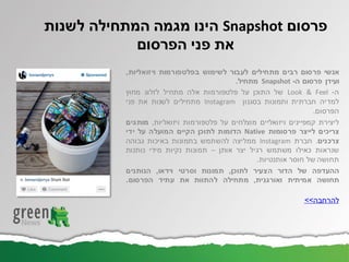 ‫אנשי‬‫פרסום‬‫רבים‬‫מתחילים‬‫לעבור‬‫לשימוש‬‫בפלטפורמות‬‫ויזואליות‬,
‫ועידן‬‫פרסום‬‫ה‬-Snapshot‫מתחיל‬.
‫ה‬-Look & Feel‫של‬‫התוכן‬‫על‬‫פלטפורמות‬‫אלה‬‫מתחיל‬‫לזלוג‬‫מחוץ‬
‫למדיה‬‫חברתית‬‫ותמונות‬‫בסגנון‬Instagram‫מתחילים‬‫לשנות‬‫את‬‫פני‬
‫הפרסום‬.
‫ליצירת‬‫קמפיינים‬‫ויזואליים‬‫מוצלחים‬‫על‬‫פלטפורמות‬‫ויזואליות‬,‫מותגים‬
‫צריכים‬‫לייצר‬‫פרסומות‬Native‫הדומות‬‫לתוכן‬‫הקיים‬‫המועלה‬‫על‬‫ידי‬
‫צרכנים‬.‫חברת‬Instagram‫ממליצה‬‫להשתמש‬‫בתמונות‬‫באיכות‬‫גבוהה‬
‫שנראות‬‫כאילו‬‫משתמש‬‫רגיל‬‫יצר‬‫אותן‬–‫תמונות‬‫נקיות‬‫מידי‬‫נותנות‬
‫תחושה‬‫של‬‫חוסר‬‫אותנטיות‬.
‫ההעדפה‬‫של‬‫הדור‬‫הצעיר‬‫לתוכן‬,‫תמונות‬‫וסרטי‬‫וידאו‬,‫הנותנים‬
‫תחושה‬‫אמיתית‬‫ואורגנית‬,‫מתחילה‬‫להתוות‬‫את‬‫עתיד‬‫הפרסום‬.
‫להרחבה‬>>
‫פרסום‬Snapshot‫לשנות‬ ‫המתחילה‬ ‫מגמה‬ ‫הינו‬
‫הפרסום‬ ‫פני‬ ‫את‬
 