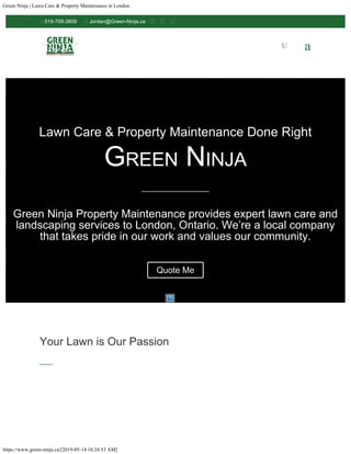 Green Ninja | Lawn Care & Property Maintenance in London
https://www.green-ninja.ca/[2019-05-14 10:24:53 AM]
Lawn Care & Property Maintenance Done Right
Green Ninja
Green Ninja Property Maintenance provides expert lawn care and
landscaping services to London, Ontario. We’re a local company
that takes pride in our work and values our community.
Quote Me
Your Lawn is Our Passion

 U a

519-709-3809  Jordan@Green-Ninja.ca   
 
