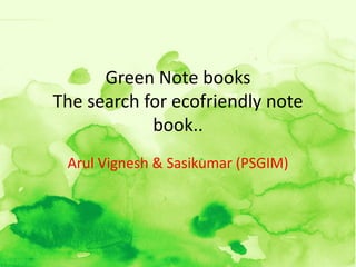 Green Note books
The search for ecofriendly note
            book..
 Arul Vignesh & Sasikumar (PSGIM)
 