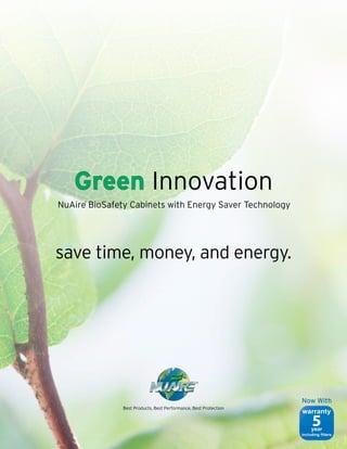 Green Innovation
NuAire BioSafety Cabinets with Energy Saver Technology
      ®




save time, money, and energy.




                                                 ®




                                                                  Now With
               Best Products, Best Performance, Best Protection
                                                                  warranty
                                                                       5
                                                                       year
                                                                  including filters
 