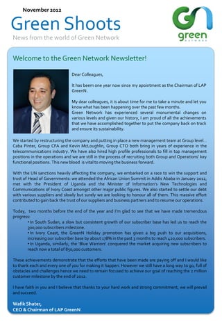 November 2012

Green Shoots
News from the world of Green Network

Welcome to the Green Network Newsletter!
Dear Colleagues,
It has beem one year now since my apointment as the Chairman of LAP
GreenN .
My dear colleagues, it is about time for me to take a minute and let you
know what has been happening over the past few months.
Green Network has experienced several monumental changes on
various levels and given our history, I am proud of all the achievements
that we have accomplished together to put the company back on track
and ensure its sustainability.
We started by restructuring the company and putting in place a new management team at Group level. .
Caba Pinter, Group CFA and Kevin McLoughlin, Group CTO both bring in years of experience in the
telecommunications industry. We have also hired high profile professionals to fill in top management
positions in the operations and we are still in the process of recruiting both Group and Operations’ key
functional positions. This new blood is vital to moving the business forward.
With the UN sanctions heavily affecting the company, we embarked on a race to win the support and
trust of Head of Governments: we attended the African Union Summit in Addis Ababa in January 2012,
met with the President of Uganda and the Minister of Information’s New Technologies and
Communications of Ivory Coast amongst other major public figures. We also started to settle our debt
with various suppliers and slowly but surely we are looking to honour all of them. This massive effort
contributed to gain back the trust of our suppliers and business partners and to resume our operations.
Today, two months before the end of the year and I’m glad to see that we have made tremendous
progress:
• In South Sudan, a slow but consistent growth of our subscriber base has led us to reach the
300,000 subscribers milestone.
• In Ivory Coast, the GreenN Holiday promotion has given a big push to our acquisitions,
increasing our subscriber base by about 178% in the past 3 months to reach 420,000 subscribers.
• In Uganda, similarly, the ‘Blue Warriors’ conquered the market acquiring new subscribers to
reach now a total of 850,000 customers.
These achievements demonstrate that the efforts that have been made are paying off and I would like
to thank each and every one of you for making it happen. However we still have a long way to go, full of
obstacles and challenges hence we need to remain focused to achieve our goal of reaching the 2 million
customer milestone by the end of 2012.
I have faith in you and I believe that thanks to your hard work and strong commitment, we will prevail
and succeed.

Wafik Shater,
CEO & Chairman of LAP GreenN

 