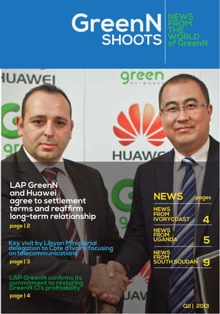 GreenN
SHOOTS

LAP GreenN
and Huawei
agree to settlement
terms and reafﬁrm
long-term relationship
page | 2

Key visit by Libyan Ministerial
delegation to Cote d'Ivoire focusing
on telecommunications
page | 3

NEWS
FROM
THE
WORLD
of GreenN

NEWS

pages

NEWS
FROM
IVORYCOAST
NEWS
FROM
UGANDA

4
5

NEWS
FROM
SOUTH SOUDAN

9

LAP GreenN conﬁrms its
commitment to restoring
GreenN CI’s proﬁtability
page | 4
Q2 | 2013

 