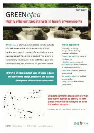 FACT SHEET

GREEN fea
Highly efficient biocatalysts in harsh environments




GREENofea is a formulation of laccase immobilized onto                               Market applications
non-toxic nanomaterial, which remains very active in                                 GREENofea is specially
                                                                                     designed for the following
harsh environments. It is suitable for applications where                            industrial applications:
easy recycling of the enzyme is required. This enzyme is                             Pulp and Paper Industry for non-chlo-
                                                                                     rine bleaching
used in many industries due to its ability to degrade phe-
                                                                                     Industrial wastewater treatment;
nolic compounds, like wood residues, pollutants or dyes.
                                                                                     Textile Industry to improve whiteness
                                                                                     in conventional bleaching;
                                                                                     Food Industry to prevent odors and
 INOFEA is a Swiss high-tech spin-off based in Basel                                 preserve food;
                                                                                     Bioremediation Industry for pollutant
  and active in the design, production, and business
                                                                                     biodegradation;
             development of innovative nanomaterials.                                Energy production from biomass
                                                                                     (biorefineries).




                                                             GREENofea (SAI fsNP) provides more than
                                                             one month sustained activity in com-
                                                             parison with the free enzyme or even
                                                             the sorbed enzyme.

                                                             Zimmermann et al. (2011) Appl. Microbiol. Biotechnol, 92:169-178




INOFEA   Dr. Yves Dudal   +41 (0)76 423 1229   yves.dudal@inofea.com                                      Recognition Nanomaterials
 