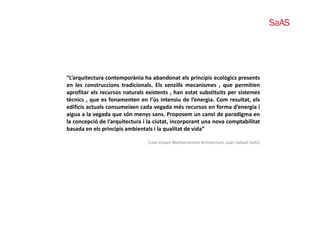 “L’arquitectura contemporània ha abandonat els principis ecològics presents
en les construccions tradicionals. Els senzills mecanismes , que permitien
                                                                 q p
aprofitar els recursos naturals existents , han estat substituits per sistemes
tècnics , que es fonamenten en l’ús intensiu de l’energia. Com resultat, els
edificis actuals consumeixen cada vegada més recursos en forma d’energia i
aigua a l vegada que són menys sans. P
 i       la     d       ó                 Proposem un canvi d paradigma en
                                                             i de    di
la concepció de l’arquitectura i la ciutat, incorporant una nova comptabilitat
basada en els principis ambientals i la qualitat de vida”

                                (Low Impact Mediterranean Architecture, Joan Sabaté‐SaAS)
 