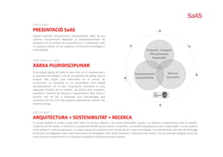 QUI ÉS SaAS?
QUI ÉS SaAS?
PRESENTACIÓ SaAS
Sabaté associats, Arquitectura i Sostenibilitat, SaAS, és una
societat d’arquitectes dedicada al desenvolupament de
projectes en els àmbits de l’arquitectura i l’urbanisme amb
                           l arquitectura l urbanisme,
un especial èmfasi en els aspectes d’innovació tecnològica i
sostenibilitat.                                                                                   Projectes Integrals
                                                                                                    d’Arquitectura
                                                                                                      Sostenible
COM TREBALLA SaAS?
COM TREBALLA SaAS?
XARXA PLURIDISCIPLINAR
El principal capital de SaAS es basa tant en el coneixement i                                                        Recerca  
                                                                                        Assessorament
la capacitat tecnològica com en la capacitat de diàleg amb el                                                       Innovació
                                                                                         Sostenibilitat
conjunt d l actors que i
    j     dels                intervenen en el procés d
                                                  l     é de
construcció. La confiança en les possibilitats d’un treball
pluridisciplinari, en el que l’arquitecte assumeixi la seva
capacitat d’anàlisi de la realitat i de síntesi dels propòsits,
escoltant i atenent els desitjos i requeriments dels clients i
usuaris,
usuaris ens ha dut a dissenyar una metodologia que
incorpora des de l'inici del projecte especialistes externs del
màxim prestigi.


QUÈ FA SaAS?
ARQUITECTURA + SOSTENIBILITAT + RECERCA
El nostre treball es troba a mig camí entre la recerca oberta a les noves demandes socials, i la pràctica compromesa amb la realitat.
L’objectiu És fer viable, a traves d’un acurat control del procés tècnic i econòmic, un model d’arquitectura més responsable i curosa amb el
medi ambient i amb les persones. La nostra capacitat propositiva en l'àmbit de les noves tecnologies i la sostenibilitat, així com de lideratge
d'aliances estratègiques tant amb institucions d'investigació com amb empreses i fabricants del sector, ens ha permès integrar punts de
vista diversos incrementant en cada pas la qualitat arquitectònica del projecte.
 