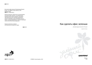 ББК Я9 99




Как сделать офис зеленым. Рекомендации Гринпис
России. - М.: ОМННО «Совет Гринпис», 2010.
Издание второе.
ISBN 978 -5-94442-035-0

Издание предлагает набор простых рекомендаций,
как сделать офис зеленым. С их помощью ваша
компания может помочь природе и сэкономить
собственные ресурсы. Читателю предлагаются
данные о компаниях, предоставляющих услуги по
энерго- и ресурсосбережению, а также поставляющих
экологически безопасную продукцию.


Издание напечатано на бумаге,
изготовленной из вторичного сырья.
                                                                                      Как сделать офис зеленым
                                          ББК Я9 99                                              рекомендации Гринпис России
                                                                                                                издание второе




                                                                                                                       Москва
ISBN 978 -5-94442-035-0                               © ОМННО «Совет Гринпис», 2010                                      2010
 