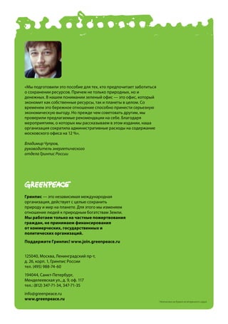 «Мы подготовили это пособие для тех, кто предпочитает заботиться
о сохранении ресурсов. Причем не только природных, но и
денежных. В нашем понимании зеленый офис — это офис, который
экономит как собственные ресурсы, так и планеты в целом. Со
временем это бережное отношение способно принести серьезную
экономическую выгоду. Но прежде чем советовать другим, мы
проверили предлагаемые рекомендации на себе. Благодаря
мероприятиям, о которых мы рассказываем в этом издании, наша
организация сократила административные расходы на содержание
московского офиса на 12 %».

Владимир Чупров,
руководитель энергетического
отдела Гринпис России




гринпис — это независимая международная
организация, действует с целью сохранить
природу и мир на планете. Для этого мы изменяем
отношение людей к природным богатствам Земли.
мы работаем только на частные пожертвования
граждан, не принимаем финансирования
от коммерческих, государственных и
политических организаций.
поддержите гринпис! www.join.greenpeace.ru


125040, Москва, Ленинградский пр-т,
д. 26, корп. 1, Гринпис России
тел. (495) 988-74-60
194044, Санкт-Петербург,
Менделеевская ул., д. 9, оф. 117
тел.: (812) 347-71-34, 347-71-35
info@greenpeace.ru
www.greenpeace.ru
                                                                   Напечатано на бумаге из вторичного сырья
 