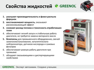 Свойства жидкостей
1. улучшают производительность и факел распыла
форсунок
2. восстанавливают мощность, оказывают
раскоксовывающий эффект
3. снижают расход топлива и токсичность отработавших
газов
4. обеспечивают легкий запуск и стабильную работу
двигателя, не требуется замена моторного масла
5. безопасны для промывочного оборудования, свечей
зажигания/накаливания, каталитического
нейтрализатора, датчиков кислорода и сажевых
фильтров
6. обеспечивают ровную работу двигателя при
промывке
7. обладают смазывающими и диспергирующими
свойствами
 